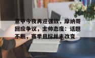 乐竟体育官网 -意甲今夜再迎强敌，摩纳哥回应争议，主帅态度：话题不断，赛季目标并未改变的简单介绍